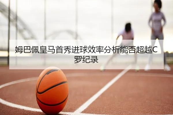 姆巴佩皇马首秀进球效率分析能否超越C罗纪录