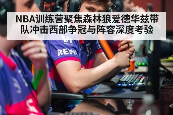 NBA训练营聚焦森林狼爱德华兹带队冲击西部争冠与阵容深度考验